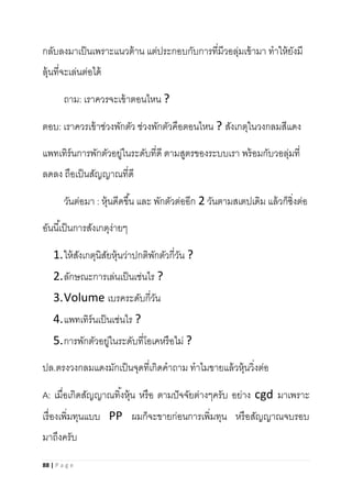 88 | P a g e
กลับลงมาเป็นเพราะแนวต้าน แต่ประกอบกับการที่มีวอลุ่มเข้ามา ทาให้ยังมี
ลุ้นที่จะเล่นต่อได้
ถาม: เราควรจะเข้าตอนไหน ?
ตอบ: เราควรเข้าช่วงพักตัว ช่วงพักตัวคือตอนไหน ? สังเกตุในวงกลมสีแดง
แพทเทิร์นการพักตัวอยู่ในระดับที่ดี ตามสูตรของระบบเรา พร้อมกับวอลุ่มที่
ลดลง ถือเป็นสัญญาณที่ดี
วันต่อมา : หุ้นดีดขึ้น และ พักตัวต่ออีก 2 วันตามสเตปเดิม แล้วก็ซิ่งต่อ
อันนี้เป็นการสังเกตุง่ายๆ
1.ให้สังเกตุนิสัยหุ้นว่าปกติพักตัวกี่วัน ?
2.ลักษณะการเล่นเป็นเช่นไร ?
3.Volume เบรคระดับกี่วัน
4.แพทเทิร์นเป็นเช่นไร ?
5.การพักตัวอยู่ในระดับที่โอเคหรือไม่ ?
ปล.ตรงวงกลมแดงมักเป็นจุดที่เกิดคาถาม ทาไมขายแล้วหุ้นวิ่งต่อ
A: เมื่อเกิดสัญญาณทิ้งหุ้น หรือ ตามปัจจัยต่างๆครับ อย่าง cgd มาเพราะ
เรื่องเพิ่มทุนแบบ PP ผมก็จะขายก่อนการเพิ่มทุน หรือสัญญาณจบรอบ
มาถึงครับ
 