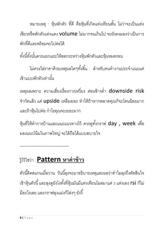 8 | P a g e
หมายเหตุ : หุ้นพักตัว ที่ดี คือหุ้นที่เกิดแท่งเทียนสั้น ไม่ว่าจะเป็นแท่ง
เขียวหรือพักตัวแท่งแดง volume ไม่มากจนเกินไป จะยังคงมองว่าเป็นการ
พักที่ดีและพร้อมจะไปต่อได้
ทั้งนี้ทั้งนั้นควรแยกแยะให้ออกระหว่างหุ้นพักตัวและหุ้นหมดรอบ
ไม่ควรไล่ราคาด้วยเหตุผลใดๆทั้งสิ้น สาหรับคนทางานประจาแนะแค่
เข้าแบบพักตัวเท่านั้น
เหตุผลเพราะ ความเสี่ยงเรื่องการเหวี่ยง ค่อนข้างต่า downside risk
จากัดแล้ว แต่ upside เหลือเยอะ ทาให้ถ้าหากพลาดคุณก็จะโดนน้อยมาก
และถ้าหุ้นไปต่อ กาไรคุณจะเยอะมาก
หุ้นที่ให้ทาการบ้านและแนะแนวทางไว้ ควรดูทั้งกราฟ day , week เพื่อ
มองแนวโน้มในภาพใหญ่ จะได้ถือได้แบบสบายใจ
-------------------------------------
รู้ไว้ใช่ว่า : Pattern หาค่าข้าว
ตัวนี้ติดสแกนเมื่อวาน วันนี้ลุงจะมาอธิบายเหตุและผลว่าทาไมลุงถึงตัดสินใจ
เข้าหุ้นตัวนี้และลุงดูยังไงทั้งที่หุ้นมันมีแท่งเทียนโผล่มาแค่ 3 แท่งเอง rsi ก็ไม่
มีอะไรเลย และกราฟลุงแม่งก็โล่งๆ ยังงี้
 