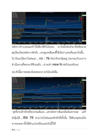 97 | P a g e
หลังจากทาเบรคและทาให้เสียวไส้กันไปรอบ มาวันนี้กลับตัวมาซิ่งพร้อมวอ
ลุ่มเรียบร้อยหลังจากพักตัว....ตรงลูกศรสีแดงชี้ให้เห็นว่าแท่งเทียนยกก้นขึ้น
ไป มีแนวโน้มว่าไปต่อนะ.....rsi : 76 ยังน่ารักน่าลุ้นอยู่ ประกอบกับงบการ
ดาเนินงานที่ออกมาดีด้วยแล้ว....น่าจะทา new hi ต่อไปนะครับนะ
ปล.ตัวนี้สภาพคล่องน้อยพอควร ระวังโดนขังลืม
จุดที่ควรเข้าจริงๆคือวงกลมสีแดง...แท่งหลังจากสีแดงเริ่มอันตรายล่ะ แต่ก็
ยังลุ้นได้.....RSI 79 สามารถไปต่อและพักตัวได้ทั้งนั้น ให้สังเกตุตอนเปิด
อาจจะลงมาทิ้งไส้สักแปปเหมือนแท่งวันนี้ก็ได้
 