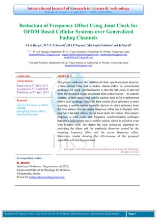 International Journal of Research in Science & Technology
Volume 2 | Issue 4 | April 2015 | ISSN: 2349-0845
Reduction of Frequency Offset Using Joint Clock for OFDM Based Cellular Systems over Generalized Fading Channels Page 1
Reduction of Frequency Offset Using Joint Clock for
OFDM Based Cellular Systems over Generalized
Fading Channels
S.L.S.Durga1
, M.V.V.N.Revathi2
, M.J.P.Nayana3
, Md.Aaqila Fathima4
and K.Murali5
1, 2, 3, 4
B.Tech Students, Department of ECE, Vijaya Institute of Technology for Women, Vijayawada, India.
lakshmichowdary72@gmail.com , nagarevathi94.muddineni@gmail.com , medasanijyothi@gmail.com ,
aaqilafathima111@gmail.com
5
Assistant Professor, Department of ECE, Vijaya Institute of Technology for Women, Vijayawada, India.
kalipindimurali@gmail.com
Article Info ABSTRACT
Article history:
Received on 1st
April 2015
Accepted on 5th
April 2015.
Published on 8th
April 2015
This project addresses the problem of clock synchronization between
a base station (BS) and a mobile station (MS). A conventional
technique for clock synchronization is that the MS clock is derived
from the downlink signal originated from a base station. In cellular
systems, a base station and mobile stations need to be synchronized
before data exchange. Since the base station clock reference is more
accurate, a mobile station typically derives its clock reference from
the base station. But the carrier frequency offset due to Doppler shift
may have harmful effects on the local clock derivation. This project
proposes a joint clock and frequency synchronization technique
between a base station and a mobile station, which is effective even
with Doppler shift. We derive the joint estimation algorithm by
analyzing the phase and the amplitude distortion caused by the
sampling frequency offset and the carrier frequency offset.
Simulation results showing the effectiveness of the proposed
algorithm will also be presented.
Keyword:
Carrier Frequency offset,
OFDM,
Sampling Clock offset,
Synchronization
Copyright © 2014 International Journal of Research in Science & Technology
All rights reserved.
Corresponding Author:
K. Murali
Assistant Professor, Department of ECE,
Vijaya Institute of Technology for Women,
Vijayawada, India.
Email Id: kalipindimurali@gmail.com
 