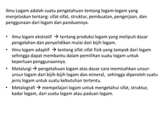 Ilmu Logam adalah suatu pengetahuan tentang logam-logam yang
menjelaskan tentang: sifat-sifat, struktur, pembuatan, pengerjaan, dan
penggunaan dari logam dan panduannya.
• Ilmu logam ekstratif  tentang produksi logam yang meliputi dasar
pengolahan dan penyelidikan mulai dari bijih logam.
• Ilmu logam adaptif  tentang sifat-sifat fisik yang tampak dari logam
sehingga dapat membantu dalam pemilihan suatu logam untuk
keperluan penggunaannya.
• Metalurgi  pengetahuan logam atas dasar cara memisahkan unsur-
unsur logam dari bijih-bijih logam dan mineral, sehingga diperoleh suatu
jenis logam untuk suatu kebutuhan tertentu.
• Metalografi  mempelajari logam untuk mengetahui sifat, struktur,
kadar logam, dari suatu logam atau paduan logam.
 