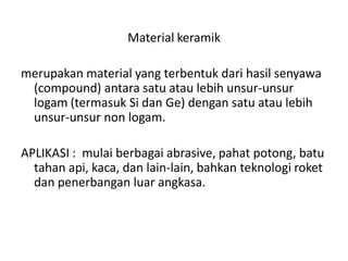 Material keramik
merupakan material yang terbentuk dari hasil senyawa
(compound) antara satu atau lebih unsur-unsur
logam (termasuk Si dan Ge) dengan satu atau lebih
unsur-unsur non logam.
APLIKASI : mulai berbagai abrasive, pahat potong, batu
tahan api, kaca, dan lain-lain, bahkan teknologi roket
dan penerbangan luar angkasa.
 