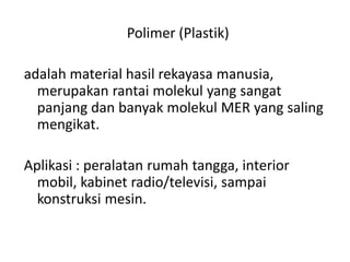 Polimer (Plastik)
adalah material hasil rekayasa manusia,
merupakan rantai molekul yang sangat
panjang dan banyak molekul MER yang saling
mengikat.
Aplikasi : peralatan rumah tangga, interior
mobil, kabinet radio/televisi, sampai
konstruksi mesin.
 