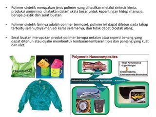 • Polimer sintetik merupakan jenis polimer yang dihasilkan melalui sintesis kimia,
produksi umumnya dilakukan dalam skala besar untuk kepentingan hidup manusia.
berupa plastik dan serat buatan.
• Polimer sintetik lainnya adalah polimer termoset, polimer ini dapat dilebur pada tahap
tertentu selanjutnya menjadi keras selamanya, dan tidak dapat dicetak ulang.
• Serat buatan merupakan produk polimer berupa untaian atau seperti benang yang
dapat ditenun atau dijalin membentuk lembaran-lembaran tipis dan panjang yang kuat
dan ulet.
 