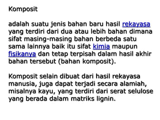 Komposit
adalah suatu jenis bahan baru hasil rekayasa
yang terdiri dari dua atau lebih bahan dimana
sifat masing-masing bahan berbeda satu
sama lainnya baik itu sifat kimia maupun
fisikanya dan tetap terpisah dalam hasil akhir
bahan tersebut (bahan komposit).
Komposit selain dibuat dari hasil rekayasa
manusia, juga dapat terjadi secara alamiah,
misalnya kayu, yang terdiri dari serat selulose
yang berada dalam matriks lignin.
 
