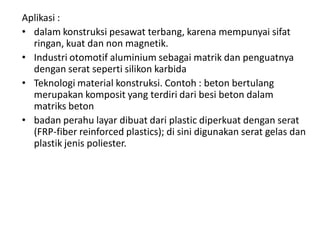Aplikasi :
• dalam konstruksi pesawat terbang, karena mempunyai sifat
ringan, kuat dan non magnetik.
• Industri otomotif aluminium sebagai matrik dan penguatnya
dengan serat seperti silikon karbida
• Teknologi material konstruksi. Contoh : beton bertulang
merupakan komposit yang terdiri dari besi beton dalam
matriks beton
• badan perahu layar dibuat dari plastic diperkuat dengan serat
(FRP-fiber reinforced plastics); di sini digunakan serat gelas dan
plastik jenis poliester.
 