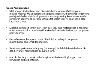 Proses Pembentukan
• Sifat komposit dipelajari dan dianalisis berdasarkan sifat komponen
masing-masing. Maka berlakulah kaidah campuran, di sini sifat tergantung
pada jumlah dan distribusi geometric masing-masing komponen. Kaidah
campuran sederhana berlaku untuk sifat scalar seperti berat jenis atau
kapasitas panas.
• Material komposit terdiri dari lebih dari satu tipe material dan dirancang
untuk mendapatkan kombinasi karakteristik terbaik dari setiap komponen
penyusunnya.
• Pada dasarnya, komposit dapat didefinisikan sebagai campuran
makroskopik dari serat dan matriks.
• Serat merupakan material yang (umumnya) jauh lebih kuat dari matriks
dan berfungsi memberikan kekuatan tarik.
• matriks berfungsi untuk melindungi serat dari efek lingkungan dan
kerusakan akibat benturan.
 