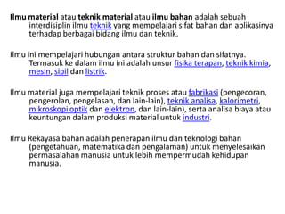 Ilmu material atau teknik material atau ilmu bahan adalah sebuah
interdisiplin ilmu teknik yang mempelajari sifat bahan dan aplikasinya
terhadap berbagai bidang ilmu dan teknik.
Ilmu ini mempelajari hubungan antara struktur bahan dan sifatnya.
Termasuk ke dalam ilmu ini adalah unsur fisika terapan, teknik kimia,
mesin, sipil dan listrik.
Ilmu material juga mempelajari teknik proses atau fabrikasi (pengecoran,
pengerolan, pengelasan, dan lain-lain), teknik analisa, kalorimetri,
mikroskopi optik dan elektron, dan lain-lain), serta analisa biaya atau
keuntungan dalam produksi material untuk industri.
Ilmu Rekayasa bahan adalah penerapan ilmu dan teknologi bahan
(pengetahuan, matematika dan pengalaman) untuk menyelesaikan
permasalahan manusia untuk lebih mempermudah kehidupan
manusia.
 