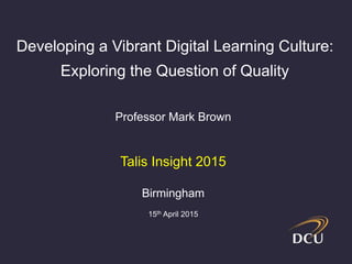Professor Mark Brown
Talis Insight 2015
Birmingham
15th April 2015
Developing a Vibrant Digital Learning Culture:
Exploring the Question of Quality
 