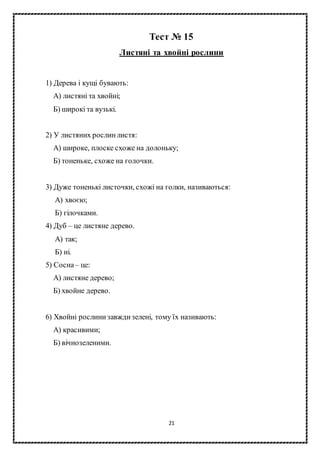21
Тест № 15
Листяні та хвойні рослини
1) Дерева і кущі бувають:
А) листяні та хвойні;
Б) широкі та вузькі.
2) У листяних рослинлистя:
А) широке, плоске схоже на долоньку;
Б) тоненьке, схоже на голочки.
3) Дуже тоненькі листочки, схожі на голки, називаються:
А) хвоєю;
Б) гілочками.
4) Дуб – це листяне дерево.
А) так;
Б) ні.
5) Сосна– це:
А) листяне дерево;
Б) хвойне дерево.
6) Хвойні рослинизавждизелені, тому їх називають:
А) красивими;
Б) вічнозеленими.
 