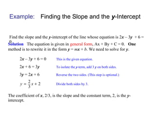 Example: Finding the Slope and the y-Intercept
Find the slope and the y-intercept of the line whose equation is 2x – 3y + 6 =
0.
Solution The equation is given in general form, Ax + By + C = 0. One
method is to rewrite it in the form y = mx + b. We need to solve for y.
This is the given equation.2x – 3y + 6 = 0
To isolate the y-term, add 3 y on both sides.2x + 6 = 3y
Reverse the two sides. (This step is optional.)3y = 2x + 6
The coefficient of x, 2/3, is the slope and the constant term, 2, is the y-
intercept.
Divide both sides by 3.
2
2
3
y x= +
 