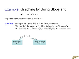 Example: Graphing by Using Slope and
y-Intercept
Graph the line whose equation is y = x + 2.
Solution The equation of the line is in the form y = mx + b.
We can find the slope, m, by identifying the coefficient of x.
We can find the y-intercept, b, by identifying the constant term.
2
3
y = x + 22
3
The slope is
2/3.
The y-intercept
is 2.
moremore
 