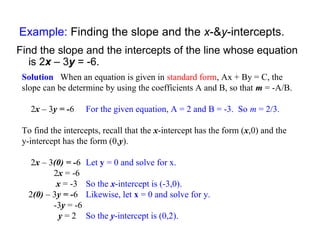 Example: Finding the slope and the x-&y-intercepts.
Find the slope and the intercepts of the line whose equation
is 2x – 3y = -6.
Solution When an equation is given in standard form, Ax + By = C, the
slope can be determine by using the coefficients A and B, so that m = -A/B.
2x – 3y = -6 For the given equation, A = 2 and B = -3. So m = 2/3.
To find the intercepts, recall that the x-intercept has the form (x,0) and the
y-intercept has the form (0,y).
2x – 3(0) = -6 Let y = 0 and solve for x.
2x = -6
x = -3 So the x-intercept is (-3,0).
2(0) – 3y = -6 Likewise, let x = 0 and solve for y.
-3y = -6
y = 2 So the y-intercept is (0,2).
 