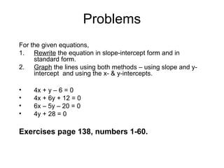Problems
For the given equations,
1. Rewrite the equation in slope-intercept form and in
standard form.
2. Graph the lines using both methods – using slope and y-
intercept and using the x- & y-intercepts.
• 4x + y – 6 = 0
• 4x + 6y + 12 = 0
• 6x – 5y – 20 = 0
• 4y + 28 = 0
Exercises page 138, numbers 1-60.
 