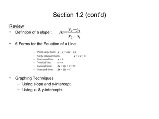 Section 1.2 (cont’d)
Review
• Defintion of a slope :
• 6 Forms for the Equation of a Line
– Point-slope form: y – y1 = m(x – x1)
– Slope-intercept form: y = m x + b
– Horizontal line: y = b
– Vertical line: x = a
– General form: Ax + By + C = 0
– Standard form: Ax + By = C
• Graphing Techniques
– Using slope and y-intercept
– Using x- & y-intercepts
m=
y2 −y1
x2 −x1
 