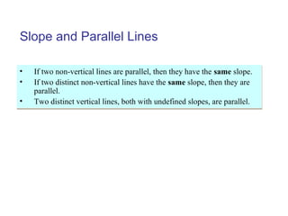 Slope and Parallel Lines
• If two non-vertical lines are parallel, then they have the same slope.
• If two distinct non-vertical lines have the same slope, then they are
parallel.
• Two distinct vertical lines, both with undefined slopes, are parallel.
• If two non-vertical lines are parallel, then they have the same slope.
• If two distinct non-vertical lines have the same slope, then they are
parallel.
• Two distinct vertical lines, both with undefined slopes, are parallel.
 