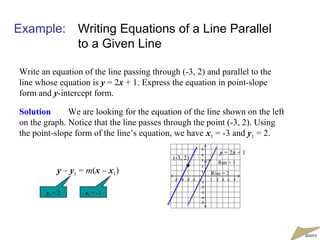 Example: Writing Equations of a Line Parallel
to a Given Line
Write an equation of the line passing through (-3, 2) and parallel to the
line whose equation is y = 2x + 1. Express the equation in point-slope
form and y-intercept form.
Solution We are looking for the equation of the line shown on the left
on the graph. Notice that the line passes through the point (-3, 2). Using
the point-slope form of the line’s equation, we have x1 = -3 and y1 = 2.
y = 2x + 1
-5 -4 -3 -2 -1 1 2 3 4 5
5
4
3
2
1
-1
-2
-3
-4
-5
(-3, 2)
Rise = 2
Run = 1
y – y1 = m(x – x1)
y1 = 2 x1 = -3
moremore
 