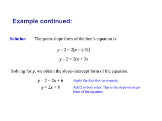 Example continued:
Solution The point-slope form of the line’s equation is
y – 2 = 2[x – (-3)]
y – 2 = 2(x + 3)
Solving for y, we obtain the slope-intercept form of the equation.
y – 2 = 2x + 6 Apply the distributive property.
y = 2x + 8 Add 2 to both sides. This is the slope-intercept
form of the equation.
 