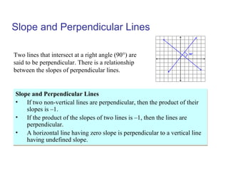 Slope and Perpendicular Lines
Slope and Perpendicular Lines
• If two non-vertical lines are perpendicular, then the product of their
slopes is –1.
• If the product of the slopes of two lines is –1, then the lines are
perpendicular.
• A horizontal line having zero slope is perpendicular to a vertical line
having undefined slope.
Slope and Perpendicular Lines
• If two non-vertical lines are perpendicular, then the product of their
slopes is –1.
• If the product of the slopes of two lines is –1, then the lines are
perpendicular.
• A horizontal line having zero slope is perpendicular to a vertical line
having undefined slope.
Two lines that intersect at a right angle (90°) are
said to be perpendicular. There is a relationship
between the slopes of perpendicular lines.
90°
 