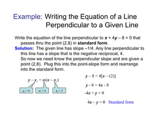 Write the equation of the line perpendicular to x + 4y – 8 = 0 that
passes thru the point (2,8) in standard form.
Solution: The given line has slope –1/4. Any line perpendicular to
this line has a slope that is the negative reciprocal, 4.
So now we need know the perpendicular slope and are given a
point (2,8). Plug this into the point-slope form and rearrange
into the standard form.
y – y1 = m(x – x1)
y1 = 8 m = 4 x1 = 2
y – 8 = 4[x – (2)]
Example: Writing the Equation of a Line
Perpendicular to a Given Line
y - 8 = 4x - 8
-4x + y = 0
4x – y = 0 Standard form
 