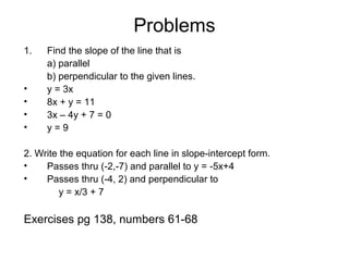 Problems
1. Find the slope of the line that is
a) parallel
b) perpendicular to the given lines.
• y = 3x
• 8x + y = 11
• 3x – 4y + 7 = 0
• y = 9
2. Write the equation for each line in slope-intercept form.
• Passes thru (-2,-7) and parallel to y = -5x+4
• Passes thru (-4, 2) and perpendicular to
y = x/3 + 7
Exercises pg 138, numbers 61-68
 