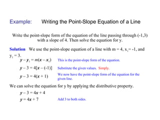 Example: Writing the Point-Slope Equation of a Line
Write the point-slope form of the equation of the line passing through (-1,3)
with a slope of 4. Then solve the equation for y.
Solution We use the point-slope equation of a line with m = 4, x1
= -1, and
y1
= 3.
This is the point-slope form of the equation.y – y1 = m(x – x1)
Substitute the given values. Simply.y – 3 = 4[x – (-1)]
We now have the point-slope form of the equation for the
given line.
y – 3 = 4(x + 1)
We can solve the equation for y by applying the distributive property.
y – 3 = 4x + 4
y = 4x + 7 Add 3 to both sides.
 