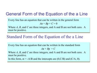 General Form of the Equation of the a Line
Every line has an equation that can be written in the general form
Ax + By + C = 0
Where A, B, and C are three integers, and A and B are not both zero. A
must be positive.
Every line has an equation that can be written in the general form
Ax + By + C = 0
Where A, B, and C are three integers, and A and B are not both zero. A
must be positive.
Every line has an equation that can be written in the standard form
Ax + By = C
Where A, B, and C are three integers, and A and B are not both zero. A
must be positive.
In this form, m = -A/B and the intercepts are (0,C/B) and (C/A, 0).
Every line has an equation that can be written in the standard form
Ax + By = C
Where A, B, and C are three integers, and A and B are not both zero. A
must be positive.
In this form, m = -A/B and the intercepts are (0,C/B) and (C/A, 0).
Standard Form of the Equation of the a Line
 