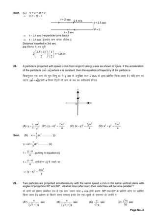 Page No.-4
Soln. (C) V = u + at = 0
12 5 5 0. t  
t = 2.5 sec
V = 0
t = 2 sec 2.5 m/s
t = 3 sec
2 5t . sec  (i-e particle turns back)
2 5 t . sec (vFkkZr~d.kokil ykSVsxkA)
Distance travelled in 3rd sec
3rd lSd.M esar; nwjh
2.5 10 1
2
2 2
   
   
   
= 1.25 m
28. A particle is projected with speed u m/s from origin O along y-axis as shown in figure. If the acceleration
of the particle is ˆ ˆ(ai aj) where a is constant, then the equation of trajectory of the particle is
fp=kkuqlkj ,d d.kdksewy fcUnqO lsy v{kdsvuqfn'kpky u m/s ds}kjkiz{ksfir fd;ktkrkgSA ;fn d.kdk
Roj.k ˆ ˆ(ai aj) (tgkWa fu;r gS) gksrksd.kdsiFkdklehdj.kgksxkA
X
Y
u
(A)
2
2
1
2
ax
y
u
 (B*)
2
2 2xu
(y x)
a
  (C)
2
2 2yu
(x y)
a
  (D)
2
2 2 2xu
x y
a
 
Soln. (B) 21
2
x at ……….. (i)
21
2
y ut at  ……….. (ii)
y x
t
u

 , putting in equation (i)
y x
t
u

 , lehdj.k(i) esaj[kusij

2
2 2xu
(y x)
a
 
29. Two particles are projected simultaneously with the same speed u m/s in the same vertical plane with
angles of projection 30º and 60º . At what time (after start) their velocities will become parallel ?
nksd.kksadksleku Å /okZ/kj ry esa,d lkFkleku pky u m/s }kjkØe'k%30º rFkk60º dsiz{ksi.kdks.kij iz{ksfir
fd;ktkrkgSA iz{ksi.kdsfdrusle; i'pkr~budsosx ,d&nwljsdslekUrj gkstk;sxsa?
(A*)
 3 1
u
g
sec (B)
 3 1
u
g
sec (C)
3
u
g
sec (D)
3
2
u
g
sec
 