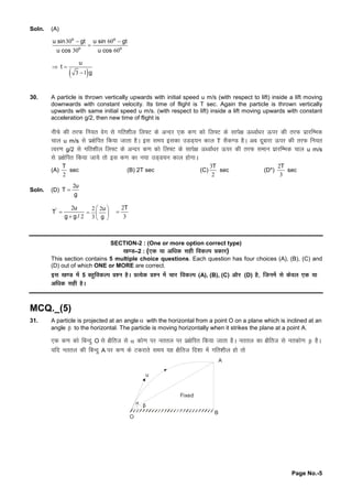 Page No.-5
Soln. (A)
30 60
30 60
o o
o o
u sin gt u sin gt
u cos u cos
 


 3 1
u
t
g


30. A particle is thrown vertically upwards with initial speed u m/s (with respect to lift) inside a lift moving
downwards with constant velocity. Its time of flight is T sec. Again the particle is thrown vertically
upwards with same initial speed u m/s. (with respect to lift) inside a lift moving upwards with constant
acceleration g/2, then new time of flight is
uhpsdhrjQ fu;r osx lsxfr'khy fy¶V dsvUnj ,d d.kdksfy¶V dslkis{kÅ /okZ/kj Å ij dhrjQ izkjfEHkd
pky u m/s lsiz{ksfir fd;ktkrkgSA bl le; bldkmMM~;u dky T lSd.M gSA vc nwckjkÅ ij dhrjQ fu;r
Roj.kg/2 lsxfr'khy fy¶V dsvUnj d.kdksfy¶V dslkis{kÅ /okZ/kj Å ij dhrjQ leku izkjfEHkd pky u m/s
lsiz{ksfir fd;ktk;srksbl d.kdku;kmM~M;u dky gksxkA
(A)
2
T
sec (B) 2T sec (C)
3
2
T
sec (D*)
2
3
T
sec
Soln. (D)
2u
T
g

2
2
' u
T
g g /


2 2
3
u
g
 
  
 
2
3
T

SECTION-2 : (One or more option correct type)
[k.M–2 : (,d ;kvf/kd lghfod Yi çd kj)
This section contains 5 multiple choice questions. Each question has four choices (A), (B), (C) and
(D) out of which ONE or MORE are correct.
bl [k.M esa5 cgqfod Yi ç'u gSA çR;sd ç'u esapkj fod Yi (A), (B), (C) vkSj (D) gS] ft uesalsd soy ,d ;k
vf/kd lghgSA
MCQ._(5)
31. A particle is projected at an angle  with the horizontal from a point O on a plane which is inclined at an
angle  to the horizontal. The particle is moving horizontally when it strikes the plane at a point A.
,d d.kdksfcUnqO ls{kSfrt ls dks.kij urry ij iz{ksfir fd;ktkrkgSA urry dk{kSfrt lsurdks.k  gSA
;fn urry dhfcUnqA ij d.kdsVdjkrsle; ;g {kSfrt fn'kkesaxfr'khy gksrks
Fixed
A
B
O
u
 