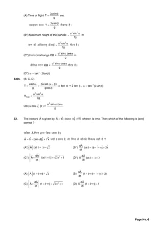 Page No.-6
(A) Time of flight
2usin
T
g

 sec
mMM~;u dky
2usin
T
g

 lSd.M gSA
(B*) Maximum height of the particle
2 2
2
u sin
g

 m
d.kdhvf/kdre~~Å WpkbZ
2 2
2
u sin
g

 ehVjgSA
(C*) Horizontal range OB =
2
u sin cos
g
 
m
{kSfrt ijkl OB =
2
u sin cos
g
 
ehVj gSA
(D*) 1
2tan ( tan )
  
Soln. (B, C, D)
usin
T
g


2u sin ( )
gcos
  


 tan  = 2 tan  , 1
2tan ( tan )
  
2 2
2
max
u sin
H
g


OB (u cos ) (T) =
2
u sin cos
g
 
32. The vectors A

is given by 2ˆ ˆ ˆA ti (sin t) j t k   

where t is time. Then which of the following is (are)
correct ?
lfn'k A

fuEu }kjkfn;ktkrkgSA
2ˆ ˆ ˆA ti (sin t) j t k   

tgkWt le; gS]rksfuEu lsdkSulsfodYi lghgS?
(A*) 1 2A (at t ) 

(B*) 1 2
dA ˆ ˆ ˆ(at t ) i j k
dt
    

(C*)
2
1 2 1
dA
A (at t )
dt
    


(D*) 1 3
dA
A (at t )
dt
 


(A) 1 2 

A (t )ij (B) 1 2    

dA ˆ ˆ ˆ(t ) i j k
dt
ij
(C) 2
1 2 1    

 dA
A (t )
dt
ij (D) 1 3 

 dA
A (t )
dt
ij
 