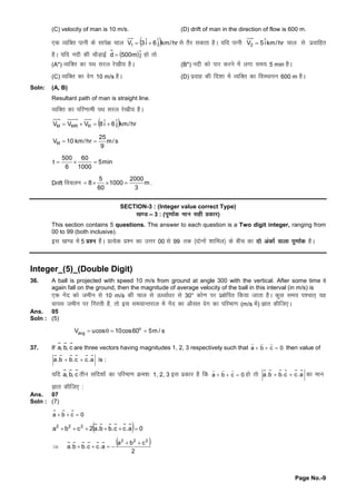 Page No.-9
(C) velocity of man is 10 m/s. (D) drift of man in the direction of flow is 600 m.
,d O;fDr ikuhdslkis{kpky   hr/kmjˆ6iˆ3V1  lsrSj ldrkgSA ;fn ikuh hr/kmiˆ5V2  pky lsizokfgr
gSA ;fn unhdhpkSM+kbZ  jˆm500d  gksrks
(A*) O;fDr dkiFkljy js[kh; gSA (B*) unhdksikj djusesayxkle; 5 min gSA
(C) O;fDr dkosx 10 m/s gSA (D) izokg dhfn'kkesaO;fDr dkfoLFkkiu 600 m gSA
Soln: (A, B)
Resultant path of man is straight line.
O;fDr dkifj.kkehiFkljy js[kh; gSA
  hr/kmjˆ6iˆ8VVV RMRM 
s/m
9
25
hr/km10VM 
min5
1000
60
6
500
t 
Drift fopyu m
3
2000
1000
60
5
8  .
SECTION-3 : (Integer value correct Type)
[k.M – 3 : (iw.kk±d eku lghçd kj)
This section contains 5 questions. The answer to each question is a Two digit integer, ranging from
00 to 99 (both inclusive).
bl [k.M esa5 ç'u gSaA çR;sd ç'u dkmÙkj 00 ls99 rd ¼nksuksa'kkfey½dschp dknksvad ksaokykiw.kk±d gSA
Integer_(5)_(Double Digit)
36. A ball is projected with speed 10 m/s from ground at angle 300 with the vertical. After some time it
again fall on the ground, then the magnitude of average velocity of the ball in this interval (in m/s) is
,d xsan dkstehu ls10 m/s dhpky lsÅ /okZ/kj ls30° dks.kij iz{ksfir fd;ktkrkgSA dqN le; i'pkr~;g
okil tehu ij fxjrhgS]rksbl le;kUrjky esaxsan dkvkSlr osx dkifjek.k(m/s esa) Kkr dhft,A
Ans. 05
Soln : (5)
o
avgV ucos 10cos60 5m / s   
37. If c,b,a are three vectors having magnitudes 1, 2, 3 respectively such that a b c 0  
  
then value of
a.cc.bb.a  is :
;fn c,b,a rhu lfn'kksadkifjek.kØe'k%1, 2, 3 bl izdkj gSfd a b c 0  
  
gksrks a.cc.bb.a  dkeku
Kkr dhft, :
Ans. 07
Soln : (7)
0cba 
  0a.cc.bb.a2cba 222

 
2
cba
a.cc.bb.a
222


 