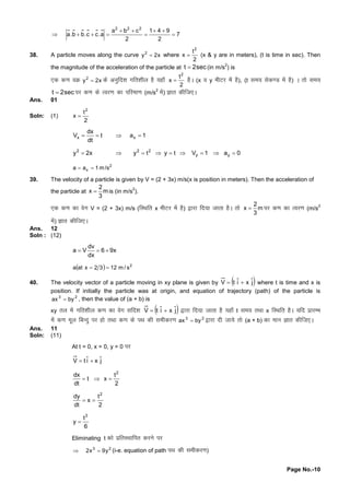 Page No.-10
7
2
941
2
cba
a.cc.bb.a
222





38. A particle moves along the curve x2y2
 where
2
t
x
2
 (x & y are in meters), (t is time in sec). Then
the magnitude of the acceleration of the particle at sec2t  (in m/s
2
) is
,d d.koØ x2y2
 dsvuqfn'kxfr'khy gS;gk¡
2
t
x
2
 gSA (x o y ehVj esagS), (t le; lsd.M esagS) A rksle;
sec2t  ij d.kdsRoj.kdkifjek.k(m/s
2
esa) Kkr dhft,A
Ans. 01
Soln: (1)
2
t
x
2

1at
dt
dx
V xx 
0a1Vtytyx2y yy
222

2
xa a 1 m/s 
39. The velocity of a particle is given by V = (2 + 3x) m/s(x is position in meters). Then the acceleration of
the particle at m
3
2
x  is (in m/s
2
).
,d d.kdkosx V = (2 + 3x) m/s (fLFkfr x ehVj esagS) }kjkfn;ktkrkgSA rks m
3
2
x  ij d.kdkRoj.k(m/s
2
esa) Kkr dhft,A
Ans. 12
Soln : (12)
x96
dx
dv
Va 
  2
s/m1232xata 
40. The velocity vector of a particle moving in xy plane is given by  jˆxiˆtV  where t is time and x is
position. If initially the particle was at origin, and equation of trajectory (path) of the particle is
23
byax  , then the value of (a + b) is
xy ry esaxfr'khy d.kdkosx lfn'k  jˆxiˆtV  }kjkfn;ktkrkgS;gk¡t le; rFkkx fLFkfr gSA ;fn izkjEHk
esad.kewy fcUnqij gksrFkkd.kdsiFkdhlehdj.k 23
byax  }kjknhtk;srks(a + b) dkeku Kkr dhft,A
Ans. 11
Soln: (11)
At t = 0, x = 0, y = 0 ij
jˆxiˆtV 
2
t
xt
dt
dx 2

2
t
x
dt
dy 2

6
t
y
3

Eliminating t dksizfrLFkkfir djusij
23
y9x2  (i-e. equation of path iFkdhlehdj.k)
 