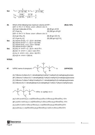 Page #
5
Sol. 2O =
1KE322
h
 & He =
2KE42
h

He
O2


=
1
2
KE32
KE4
= 132
184


=
2
3
.
46. Which of the following has maximum volume at STP - (Mole-1(P))
STP ij fuEu esalsfdldkvk;ru vf/kdre gksrkgS&
(A) 2 gm molecules of CH4 (B) 28 gm of CO
(C*) 5 gm H2 (D) 200 gm of H2O
STP ij fuEu esalsfdldkvk;ru vf/kdre gksrkgS&
(A) 2 gm CH4 v.kq (B) 28 gm CO v.kq
(C*) 5 gm H2 v.kq (D) 200 gm H2O v.kq
Sol. (A) volume of CH4 = 2  22.4 = 44.8 liter.
(B) volume of CO = 1  22.4 = 22.4 liter.
(C) volume of H2 = 2.5  22.4 = 56 liter.
(D) volume of H2O = 200 ml.
Sol. (A) CH4 dkvk;ru = 2  22.4 = 44.8 yhVj.
(B) CO dkvk;ru 1  22.4 = 22.4 yhVj.
(C) H2 dkvk;ru = 2.5  22.4 = 56 yhVj.
(D) H2O dkvk;ru = 200 ml.
SCQ(4)
47. IUPAC name of compound
Cl
Br
is (IUPAC(O))
(A) 7-Bromo-3-chloro-5-(1,1-dimethylethyl)-3-ethyl-7-methyl-5-(2-methylpropyl)nonane
(B*) 3-Bromo-7-chloro-5-(1,1-dimethylethyl)-7-ethyl-3-methyl-5-(2-methylpropyl)nonane
(C) 3-Bromo-7-chloro-7-ethyl-3-methyl-5-(1,1-dimethylethyl)-5-(2-methylpropyl)nonane
(D) 3-Bromo-5-(1,1-dimethylethyl)-5-(2-methylethyl)-7-chloro-7-ethyl-3-methylnonane
Cl
Br
;kSfxd dkIUPAC uke gS
(A) 7-czkseks-3-Dyksjks-5-(1,1-MkbZesfFky,fFky)-3-,fFky-7-esfFky-5-(2-esfFkyizksfiy) uksusu
(B*) 3-czkseks-7-Dyksjks-5-(1,1-MkbZesfFky,fFky)-7-,fFky-3-esfFky-5-(2-esfFkyizksfiy) uksusu
(C) 3-czkseks-7-Dyksjks-7-,fFky-3-esfFky-5-(1,1-MkbesfFky,fFky)-5-(2-esfFkyizksfiy)uksusu
(D) 3-czkseks-5-(1,1-MkbesfFky,fFky)-5-(2-esfFky,fFky)-7-Dyksjks-7-,fFky-3-esfFkyuksusu
 