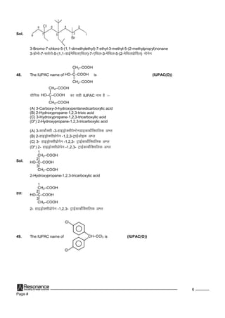 Page #
6
Sol.
3-Bromo-7-chloro-5-(1,1-dimethylethyl)-7-ethyl-3-methyl-5-(2-methylpropyl)nonane
3-czkseks-7-Dyksjks-5-(1,1-MkbZesfFky,fFky)-7-,fFky-3-esfFky-5-(2-esfFkyizksfiy) uksusu
48. The IUPAC name of HO–C–COOH
|
|
CH2–COOH
CH2–COOH
is (IUPAC(O))
;kSfxd HO–C–COOH
|
|
CH2–COOH
CH2–COOH
dklghIUPAC uke gS%&
(A) 3-Carboxy-3-hydroxypentanedicarboxylic acid
(B) 2-Hydroxypropane-1,2,3-trioic acid
(C) 3-Hydroxypropane-1,2,3-tricarboxylic acid
(D*) 2-Hydroxypropane-1,2,3-tricarboxylic acid
(A) 3-dkcksZDlh-3-gkbMªksDlhisUVsuMkbdkcksZfDlfyd vEy
(B) 2-gkbMªksDlhizksisu -1,2,3-VªkbZvksbd vEy
(C) 3- gkbMªksDlhizksisu -1,2,3- VªkbZdkcksZfDlfyd vEy
(D*) 2- gkbMªksDlhizksisu -1,2,3- VªkbZdkcksZfDlfyd vEy
Sol. HO–C–COOH
|
|
CH2–COOH
CH2–COOH
1
2
3
2-Hydroxypropane-1,2,3-tricarboxylic acid
gy% HO–C–COOH
|
|
CH2–COOH
CH2–COOH
1
2
3
2- gkbMªksDlhizksisu -1,2,3- VªkbZdkcksZfDlfyd vEy
49. The IUPAC name of CH–CCl3
Cl
Cl
is (IUPAC(O))
 