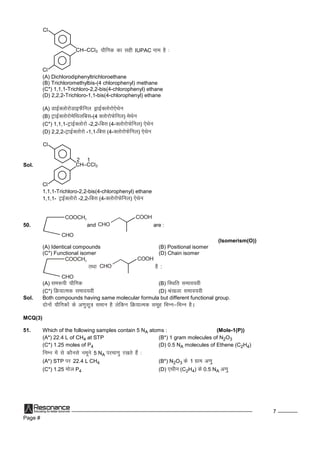 Page #
7
CH–CCl3
Cl
Cl
;kSfxd dklghIUPAC uke gS%
(A) Dichlorodiphenyltrichloroethane
(B) Trichloromethylbis-(4 chlorophenyl) methane
(C*) 1,1,1-Trichloro-2,2-bis(4-chlorophenyl) ethane
(D) 2,2,2-Trichloro-1,1-bis(4-chlorophenyl) ethane
(A) MkbZDyksjksMkbQSfuy MªkbZDyksjks,sFksu
(B) VªkbZDyksjksesfFkyfcl-(4 DyksjksQsfuy) esFksu
(C*) 1,1,1-VªkbZDyksjks-2,2-fcl (4-DyksjksQsfuy) ,sFksu
(D) 2,2,2-VªkbZDyksjks-1,1-fcl (4-DyksjksQsfuy) ,sFksu
Sol. CH–CCl3
Cl
Cl
12
1,1,1-Trichloro-2,2-bis(4-chlorophenyl) ethane
1,1,1- VªbZDyksjks-2,2-fcl (4-DyksjksQsfuy) ,sFksu
50.
CHO
COOCH3
and CHO
COOH
are :
(Isomerism(O))
(A) Identical compounds (B) Positional isomer
(C*) Functional isomer (D) Chain isomer
CHO
COOCH3
rFkk CHO
COOH
gS:
(A) le:ih;kSfxd (B) fLFkfr leko;oh
(C*) fØ;kRed leko;oh (D) J`a[kykleko;oh
Sol. Both compounds having same molecular formula but different functional group.
nksuksa;kSfxdksadsv.kqlw=kleku gSysfdu fØ;kRed lewg fHkUu&fHkUu gSA
MCQ(3)
51. Which of the following samples contain 5 NA atoms : (Mole-1(P))
(A*) 22.4 L of CH4 at STP (B*) 1 gram molecules of N2O3
(C*) 1.25 moles of P4 (D) 0.5 NA molecules of Ethene (C2H4)
fuEu esalsdkSulsuewus5 NA ijek.kqj[krsgSa%
(A*) STP ij 22.4 L CH4 (B*) N2O3 ds1 xzke v.kq
(C*) 1.25 eksy P4 (D) ,Fkhu (C2H4) ds0.5 NA v.kq
 