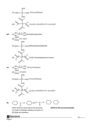 Page #
10
(C*)
CHO
CHO
CHOOHC esFksuVsVªkdkcsZfYMgkbM
(D*)
O
O
O
O
3,3-MkbZ(1-vkWDlk,fFky) isUVsu -2,4-MkbZvksu
Sol. (A)
NC
C=C
CN
CN
NC
12
Ethenetetracarbonitrile
(B)
CHO
|
CHO1
2
,Fksu Mkb,sy
(C)
CHO
CHO
CHOOHC 1 Methanetetracarbaldehyde
(D)
O
O
O
O 1
234
5
3,3-Di(1-Oxoethyl)pentane-2,4-dione
gy% (A)
NC
C=C
CN
CN
NC
12
,sFkhuVsVªkdkcksZukbVªkby
(B)
CHO
|
CHO1
2
,FksuMkbZ,sy
(C)
CHO
CHO
CHOOHC 1 esFksuVsVªkdkcsZfYMgkbM
(D)
O
O
O
O 1
234
5
3,3-MkbZ(1-vkWDlk,fFky) isUVsu -2,4-MkbZvksu
55. and
Which is/are true about above two structures. (IUPAC & Structural Isomers(O))
(A*) Index of hydrogen deficiency of each is 3
(B*) Both are metamers.
 