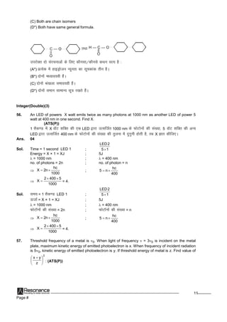 Page #
11
(C) Both are chain isomers
(D*) Both have same general formula.
rFkk
mijksDr nkslajpukvksadsfy, dkSulk@dkSulsdFku lR; gS%
(A*) izR;sd esagkbMªkstu U;wurkdklwpdkad rhu gSA
(B*) nksuksae/;ko;ohgSaA
(C) nksuksaJ`a[kykleko;ohgSaA
(D*) nksuksaleku lkekU; lw=kj[krsgSaA
Integer(Double)(3)
56. An LED of powers X watt emits twice as many photons at 1000 nm as another LED of power 5
watt at 400 nm in one second. Find X.
(ATS(P))
1 lSd.M esaX okWV 'kfDr dh,d LED }kjkmRlftZr 1000 nm dsQksVksuksadhla[;k]5 okWV 'kfDr dhvU;
LED }kjkmRlftZr 400 nm dsQksVksuksadhla[;kdhrqyukesanqxquhgksrhgS]rc X Kkr dhft,A
Ans. 04
Sol. Time = 1 second LED 1 ; 15
2LED

Energy = X × 1 = XJ ; 5J
 = 1000 nm ;  = 400 nm
no. of photons = 2n ; no. of photon = n

1000
hc
n2X  ;
400
hc
n5 
 
1000
54002
X

 = 4.
Sol. le; = 1 lSd.M LED 1 ; 15
2LED

Å tkZ= X × 1 = XJ ; 5J
 = 1000 nm ;  = 400 nm
QksVkWuksadhla[;k= 2n ; QksVkWuksadhla[;k= n

1000
hc
n2X  ;
400
hc
n5 
 
1000
54002
X

 = 4.
57. Threshold frequency of a metal is 0. When light of frequency  = 30 is incident on the metal
plate, maximum kinetic energy of emitted photoelectron is x. When frequency of incident radiation
is 50, kinetic energy of emitted photoelectron is y. If threshold energy of metal is z. Find value of
2
z
yx





 
: (ATS(P))
 