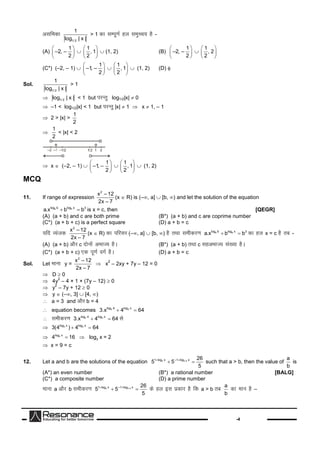 -4
vlfedk
1/ 2
1
log | x |
> 1 dklEiw.kZgy leqPp; gS-
(A)
1
–2, –
2
 
 
 

1
, 1
2
 
 
 
(1, 2) (B)
1
–2, –
2
 
 
 

1
, 2
2
 
 
 
(C*) (–2, – 1) 
1
–1, –
2
 
 
 

1
, 1
2
 
 
 
(1, 2) (D) 
Sol.
1/ 2
1
log | x |
> 1
 1/ 2log | x | < 1 but ijUrq log1/2|x|  0
 –1 < log1/2|x| < 1 but ijUrq|x|  1  x  1, – 1
 2 > |x| >
1
2

1
2
< |x| < 2
 x  (–2, – 1) 
1
–1, –
2
 
 
 

1
, 1
2
 
 
 
(1, 2)
MCQ
11. If range of expression
2
x – 12
2x – 7
(x  R) is (–, a]  [b, ) and let the solution of the equation
a alog b log x 3
a.x b b  is x = c, then [QEGR]
(A) (a + b) and c are both prime (B*) (a + b) and c are coprime number
(C*) (a + b + c) is a perfect square (D) a + b = c
;fn O;atd
2
x – 12
2x – 7
(x  R) dkifjlj(–, a]  [b, ) gSrFkklehdj.k a alog b log x 3
a.x b b  dkgy x = c gSrc -
(A) (a + b) vkSjc nksuksavHkkT; gSA (B*) (a + b) rFkkc lgvHkkT; la[;kgSA
(C*) (a + b + c) ,d iw.kZoxZgSA (D) a + b = c
Sol. Let ekuk y =
2
x – 12
2x – 7
 x
2
– 2xy + 7y – 12 = 0
 D  0
 4y
2
– 4 × 1 × (7y – 12)  0
 y
2
– 7y + 12  0
 y  (–, 3]  [4, )
 a = 3 and vkSjb = 4
 equation becomes 3 3log 4 log x
3.x 4 64 
 lehdj.k 3 3log 4 log x
3.x 4 64  ls
 3 3log x log x
3(4 ) 4 64 
 3log x
4 16  3log x = 2
 x = 9 = c
12. Let a and b are the solutions of the equation 4 1/ 41 log x –1 log x 26
5 5
5
 
  such that a > b, then the value of
a
b
is
(A*) an even number (B*) a rational number [BALG]
(C*) a composite number (D) a prime number
ekuka vkSj b lehdj.k 4 1/ 41 log x –1 log x 26
5 5
5
 
  dsgy bl izdkj gSfd a > b rc
a
b
dkeku gS–
 