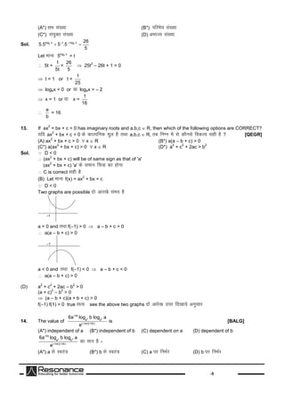 -5
(A*) le la[;k (B*) ifjes; la[;k
(C*) la;qDr la[;k (D) vHkkT; la[;k
Sol. 4 4log x –log x–1 26
5.5 5 .5
5
 
Let ekuk 4log x
5 = t
 5t +
1
5t
=
26
5
 25t
2
– 26t + 1 = 0
 t = 1 or t =
1
25
 log4x = 0 or ;k log4x = – 2
 x = 1 or ;k x =
1
16

a
b
= 16
13. If ax
2
+ bx + c = 0 has imaginary roots and a,b,c  R, then which of the following options are CORRECT?
;fn ax
2
+ bx + c = 0 dsdkYifud ewy gSrFkka,b,c  R, rc fuEu esalsdkSulsfodYi lghgS? [QEGR]
(A) ax
2
+ bx + c > 0  x  R (B*) a(a – b + c) > 0
(C*) a(ax
2
+ bx + c) > 0  x  R (D*) a
2
+ c
2
+ 2ac > b
2
Sol.  D < 0
 (ax
2
+ bx + c) will be of same sign as that of 'a'
(ax
2
+ bx + c) 'a' dsleku fpUg dkgksxk
 C is correct lghgS
(B) Let ekukf(x) = ax
2
+ bx + c
 D < 0
Two graphs are possible nksvkj[kslaHko gS
–1
a > 0 and rFkkf(–1) > 0  a – b + c > 0
 a(a – b + c) > 0
–1
a < 0 and rFkk f(–1) < 0  a – b + c < 0
 a(a – b + c) > 0
(D) a
2
+ c
2
+ 2ac – b
2
> 0
(a + c)
2
– b
2
> 0
 (a – b + c)(a + b + c) > 0
f(–1) f(1) > 0 true lR; see the above two graphs nksvkjs[kmij fn[kk;svuqlkj
14. The value of
2 2
nb
a b
( na)( nb)
6a log b log a
e

 
is [BALG]
(A*) independent of a (B*) independent of b (C) dependent on a (D) dependent of b
2 2
nb
a b
( na)( nb)
6a log b log a
e

 
dkeku gS-
(A*) a lsLora=k (B*) b lsLora=k (C) a ij fuHkZj (D) b ij fuHkZj
 