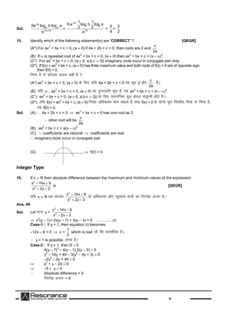 -6
Sol.
2 2
nb
a b
na nb
6a log b log a
e

 
=
nb
a b
nb
1 1
6.a . log b. log a
2 2
a


=
6
4
=
3
2
15. Identify which of the following statement(s) are 'CORRECT' ? [QEGR]
(A*) For ax
2
+ bx + c = 0, (a  0) if 4a + 2b + c = 0, then roots are 2 and
c
2a
.
(B) If  is repeated root of ax
2
+ bx + c = 0, (a  0) then ax
2
+ bx + c = (x – )
2
.
(C*) For ax
2
+ bx + c = 0, (a  0, a,b,c  Q) imaginary roots occur in conjugate pair only.
(D*) If f(x) = ax
2
+ bx + c, (a  0) has finite maximum value and both roots of f(x) = 0 are of opposite sign,
then f(0) > 0.
fuEu esalsdkSulkdFku lghgS?
(A*) ax
2
+ bx + c = 0, (a  0) dsfy, ;fn 4a + 2b + c = 0 rc ewy 2 vkSj
c
2a
gSA
(B) ;fn , ax
2
+ bx + c = 0, (a  0) dkiqujko`fÙkewy gS]rc ax
2
+ bx + c = (x – )
2
.
(C*) ax
2
+ bx + c = 0, (a  0, a,b,c  Q) dsfy, dkYifud ewy dsoy la;qXehgksrsgSA
(D*) ;fn f(x) = ax
2
+ bx + c, (a  0) fu;r vf/kdre eku j[krkgSrFkkf(x) = 0 dsnksuksaewy foijhr fpUg dsfpUg gS]
rc f(0) > 0.
Sol. (A)  4a + 2b + c = 0  ax
2
+ bx + c = 0 has one root as 2
 other root will be
c
2a
(B) ax
2
+ bx + c = a(x – )
2
(C) coefficients are rational  coefficients are real.
imaginary roots occur in conjugate pair
(D)  f(0) > 0
Integer Type
16. If x  R then absolute difference between the maximum and minimum values of the expression
2
2
x 14x 9
x 2x 3
 
 
is [QEGR]
;fn x  R rc O;atd
2
2
x 14x 9
x 2x 3
 
 
dsvf/kdre vkSj U;wure ekuksadkfujis{kvUrj gS&
Ans. 09
Sol. Let ekuky =
2
2
x 14x 9
x 2x 3
 
 
x
2
(y – 1)+ 2x(y – 7) + 3(y – 3) = 0 ………….(i)
Case-1 : If y = 1, then equation (i) becomes
–12x – 6 = 0  x =
1
2
which is real tksfd okLrfod gSA
 y = 1 is possible laHko gSA
Case-2 : If y  1, then D  0
4(y – 7)
2
– 4(y – 1).3(y – 3)  0
y
2
– 14y + 49 – 3(y
2
– 4y + 3)  0
–2y
2
– 2y + 40  0
 y
2
+ y – 20  0
 –5  y  4
 Absolute difference = 9
fujis{kvUrj = 9
 