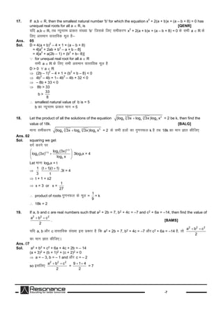 -7
17. If a,b  R, then the smallest natural number 'b' for which the equation x
2
+ 2(a + b)x + (a – b + 8) = 0 has
unequal real roots for all a  R, is [QENR]
;fn a,b  R, rc U;wure izkd`r la[;k'b' ftldsfy, lehdj.kx
2
+ 2(a + b)x + (a – b + 8) = 0 dslHkha  R ds
fy, vleku okLrfod ewy gS&
Ans. 05
Sol. D = 4(a + b)
2
– 4 × 1 × (a – b + 8)
= 4[a
2
+ 2ab + b
2
– a + b – 8]
= 4[a
2
+ a(2b – 1) + (b
2
+ b– 8)]
 for unequal real root for all a  R
lHkha  R dsfy, lHkhvleku okLrfod ewy gS
D > 0  a  R
(2b – 1)
2
– 4 × 1 × (b
2
+ b – 8) < 0
4b
2
– 4b + 1– 4b
2
– 4b + 32 < 0
– 8b + 33 < 0
8b > 33
b >
33
8
 smallest natural value of b is = 5
b dkU;wure izkd`r eku = 5
18. Let the product of all the solutions of the equation 33 3
3 x 3(log 3x log 3x)log x = 2 be k, then find the
value of 18k. [BALG]
ekuklehdj.k 33 3
3 x 3(log 3x log 3x)log x = 2 dslHkhgyksadkxq.kuQy k gSrc 18k dkeku Kkr dhft,
Ans. 02
Sol. squaring we get
oxZdjusij
1/ 3
1/ 3 3
3
3
log (3x)
log (3x)
log x
 
 
 
3log3x = 4
Let ekuklog3x = t

1
3
(t 1)(t 1)
t
 
.3t = 4
 t + 1 = ±2
 x = 3 or x =
1
27
 product of roots xq.kuQy dsewy =
1
9
= k
 18k = 2
19. If a, b and c are real numbers such that a2 + 2b = 7, b2 + 4c = –7 and c2 + 6a = –14, then find the value of
2 2 2
a b c
2
 
. [BAMS]
;fn a, b vkSj c okLrfod la[;kbl izdkj gSfd a2 + 2b = 7, b2 + 4c = –7 vkSjc2 + 6a = –14 gS]rks
2 2 2
a b c
2
 
dkeku Kkr dhft,A
Ans. 07
Sol. a2 + b2 + c2 + 6a + 4c + 2b = – 14
(a + 3)2 + (b + 1)2 + (c + 2)2 = 0
 a = – 3, b = – 1 and vkSj c = – 2
so blfy,
2 2 2
a b c
2
 
=
9 1 4
2
 
= 7
 