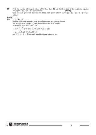 -8
20. Find the number of integral values of 'm' less than 50, so that the roots of the quadratic equation
mx
2
+ (2m – 1)x + (m – 2) = 0 are rational. [BAMS]
50 lsNksVsm dsiw.kk±d ekuksadhla[;kKkr dhft, tcfd f}?kkr lehdj.kmx
2
+ (2m – 1)x + (m – 2) = 0 dsewy
ifjes; gSA
Ans.06
Sol. D = 4m + 1
now for roots to be rational  must be perfect square of a rational number
but since m is an integer  it will be perfect square of an integer.
so let blfy, ekuk4m + 1 = k
2
, k 
 m =
2
k – 1
4
for m to be an integer k must be odd
 k = ±1, ±3, ±5, ±7, ±9, ±11, ±13
but ijUrqm  0  There are 6 possible integral values of m.
 