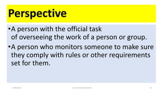 •A person with the official task
of overseeing the work of a person or group.
•A person who monitors someone to make sure
they comply with rules or other requirements
set for them.
4/20/2015 prof michael dynamite 10
 