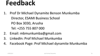 Feedback
1. Prof Dr Michael Dynamite Benson Munkumba
Director, ESAMI Business School
PO Box 3030, Arusha
Tel: +255 755 807 000
2. Email: mbmunkumba@gmail.com
3. LinkedIn: Prof Michael Munkumba
4. Facebook Page: Prof Michael dynamite Munkumba
4/20/2015 prof michael dynamite 14
 