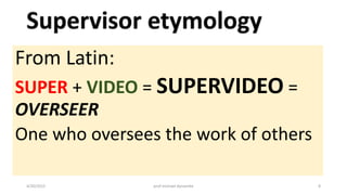 From Latin:
SUPER + VIDEO = SUPERVIDEO =
OVERSEER
One who oversees the work of others
4/20/2015 prof michael dynamite 8
 