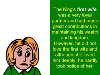The King's first wife
was a very loyal
partner and had made
great contributions in
maintaining his wealth
and kingdom.
However, he did not
love the first wife and
although she loved
him deeply, he hardly
took notice of her.
 