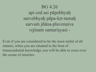 BG 4.26
api ced asi pāpebhyaḥ
sarvebhyaḥ pāpa-kṛt-tamaḥ
sarvaṁ jñāna-plavenaiva
vṛjinaṁ santariṣyasi -
Even if you are considered to be the most sinful of all
sinners, when you are situated in the boat of
transcendental knowledge you will be able to cross over
the ocean of miseries.
 