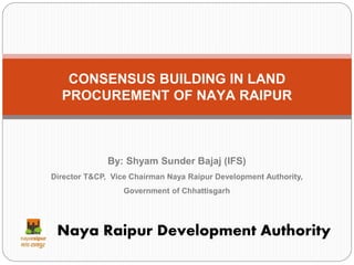 CONSENSUS BUILDING IN LAND
PROCUREMENT OF NAYA RAIPUR
Naya Raipur Development Authority
By: Shyam Sunder Bajaj (IFS)
Director T&CP, Vice Chairman Naya Raipur Development Authority,
Government of Chhattisgarh
 
