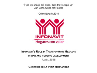 INFONAVIT’S ROLE IN TRANSFORMING MEXICO’S
URBAN AND HOUSING DEVELOPMENT
ABRIL 2015
GERARDO DE LA PEÑA HERNÁNDEZ
“First we shape the cities, then they shape us”
Jan Gehl, Cities for People
ConnectKaro 2015
 