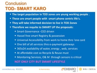 Conclusion
TOD- SMART KARO
 The target population in TOD zones are young working people .
 These are smart people with smart phone centric life's.
 They will take informed decision to live in TOD Zones
 Therefore we requite to SMART UP the proposals:
 Smart Governance -CEO driven
 Hassel free smart Registry & possession
 Universal Accessibility from work to home thro ‘one card
 One bill of all services thro e-payment gateways
 365x24 availability of water, energy , web, services
 At affordable cost so Recycle & Reuse must
 Monitoring Services, O& M through sensors is critical
NOT ONLY CITY BUT SMART LIFESTYLE
connectkaro.org #CK2015 Ar Namrita Kalsi
 